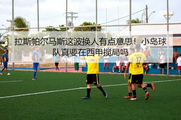 拉斯帕尔马斯这波换人有点意思！小岛球队真要在西甲搅局吗 | leyu