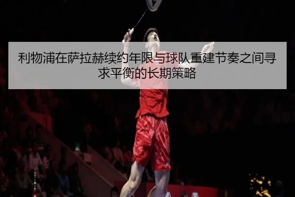 利物浦在萨拉赫续约年限与球队重建节奏之间寻求平衡的长期策略 - leyu